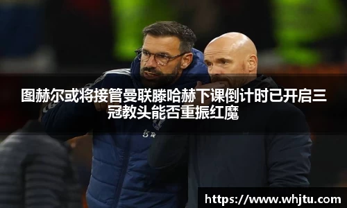 图赫尔或将接管曼联滕哈赫下课倒计时已开启三冠教头能否重振红魔